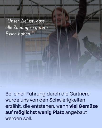 Im Hintergrund ist eine Person in einem Treiibhaus  zu erkennen. 

Text oben: "Unser Ziel ist, dass alle Zugang zu gutem Essen haben."

Text unten: Bei einer Führung durch die Gärtnerei wurde uns von den Schwierigkeiten erzählt, die entstehen, wenn viel Gemüse auf möglichst wenig Platz angebaut werden soll.