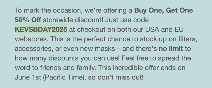 screenshot from a promotional email explaining that it was the founder of FloMask's birthday and says for a buy one, get one half off discount use the code KEVSBDAY2025

To mark the occasion, we're offering a Buy One, Get One 50% Off storewide discount! Just use code KEVSBDAY2025 at checkout on both our USA and EU webstores. This is the perfect chance to stock up on filters, accessories, or even new masks – and there's no limit to how many discounts you can use! Feel free to spread the word to friends and family. This incredible offer ends on June 1st (Pacific Time), so don't miss out!