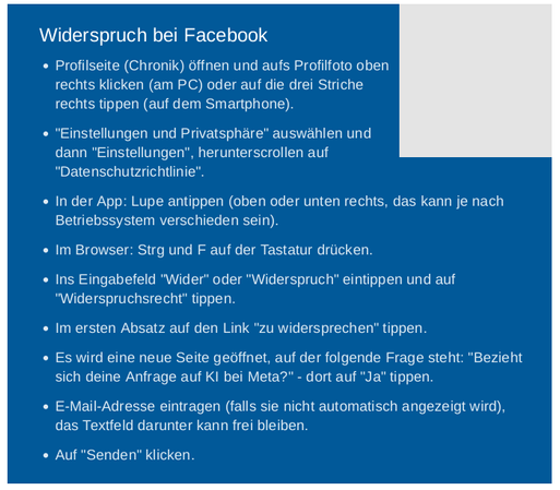 Quelle: Tagesschau.de - Anleitung:

Widerspruch bei Facebook

    * Profilseite (Chronik) öffnen und aufs Profilfoto oben rechts klicken (am PC) oder auf die drei Striche rechts tippen (auf dem Smartphone).
   * "Einstellungen und Privatsphäre" auswählen und dann "Einstellungen", herunterscrollen auf "Datenschutzrichtlinie".
   * In der App: Lupe antippen (oben oder unten rechts, das kann je nach Betriebssystem verschieden sein).
   * Im Browser: Strg und F auf der Tastatur drücken.
   * Ins Eingabefeld "Wider" oder "Widerspruch" eintippen und auf "Widerspruchsrecht" tippen.
   * Im ersten Absatz auf den Link "zu widersprechen" tippen.
  * Es wird eine neue Seite geöffnet, auf der folgende Frage steht: "Bezieht sich deine Anfrage auf KI bei Meta?" - dort auf "Ja" tippen.
    E-Mail-Adresse eintragen (falls sie nicht automatisch angezeigt wird), das Textfeld darunter kann frei bleiben.
   * Auf "Senden" klicken.