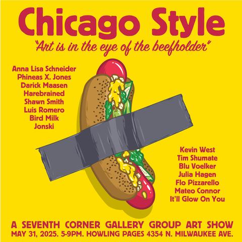 Flyer for the art show I'm in. Around an image of a Chicago-style hot dog taped to a yellow wall with duct tape is the following text:

Chicago Style
"Art is in the eye of the beefholder"

Anna Lisa Schneider
Phineas X. Jones
Darick Maasen Harebrained
Shawn Smith
Luis Romero
Bird Milk
Jonski
Kevin West
Tim Shumate
Blu Voelker
Julia Hagen
Flo Pizzarello 
Mateo Connor
It'll Glow On You

A SEVENTH CORNER GALLERY GROUP ART SHOW MAY 31, 2025. 5-9PM. HOWLING PAGES 4354 N. MILWAUKEE AVE.