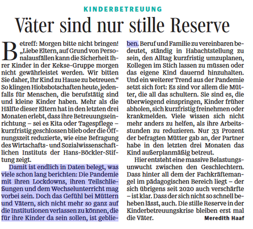 KINDERBETREUUNG
Väter sind nur stille Reserve
Artikel von Meredith Haaf über Kinderbetreuungsprobleme: Mehr als die Hälfte aller Eltern musste in den letzten drei Monaten ihren Betreuungsalltag ändern, weil Kitas oder Tagespflege kurzfristig geschlossen blieben oder Öffnungszeiten reduzierten. Eine Studie des Hans-Böckler-Instituts belegt diese Belastung mit Daten.
Eltern erhalten Nachrichten wie: "Liebe Eltern, auf Grund von Personalmangel kann die Sicherheit Ihrer Kinder in der Kekse-Gruppe morgen nicht gewährleistet werden. Wir bitten Sie, Ihr Kind nicht in unsere Betreuung zu bringen."
Beruf und Familie zu vereinbaren bedeutet ständige Habachtstellung: Alltag kurzfristig umplanen, Kollegen im Stich lassen oder das eigene Kind hinhalten. Ein Pandemie-Trend setzt sich fort - vor allem Mütter schultern die Ausfälle. Sie springen überwiegend ein, holen Kinder früher ab, nehmen sich frei oder melden sich krank. Viele reduzieren ihre Arbeitsstunden. 33 Prozent der befragten Mütter gaben an, der Partner habe in den letzten drei Monaten das Kind außerplanmäßig betreut.
Dies zeigt eine massive Belastungsunwucht zwischen den Geschlechtern. Ursache ist Fachkräftemangel im pädagogischen Bereich, der seit März 2020 verfestigt ist. Die stille Reserve in der Kinderbetreuungskrise bleiben die Väter.