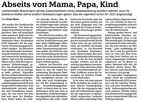Abseits von Mama, Papa, Kind
Artikel von Dinah Riese über geplante Reformen im Familienrecht durch Justizminister Buschmann (FDP). Das Familienrecht soll modernisiert werden, da bisherige Regelungen als "bislang auf die klassischen Familienverhältnisse zugeschnitten" gelten.
Kernpunkte der Reform:

Verantwortungsgemeinschaft für Menschen ohne romantische Beziehung rechtlich stärken
Gleichstellung mit der Ehe soll nicht erfolgen, aber steuerliche Vorteile sind geplant
Lesbische Mütter sollen Verbesserungen erhalten - beide Frauen sollen automatisch als Eltern gelten
"Co-Mutterschaft" für lesbische Paare geplant
Adoptionsrecht für alle Menschen ohne Diskriminierung aufgrund sexueller Orientierung

Hintergrund: Ampel-Koalitionsvertrag verspricht umfassende Reform des Abstammungsrechts. Verantwortungsgemeinschaft könnte von Menschen genutzt werden, die nicht Zielgruppe sind, etwa für Steuervorteile ohne Liebesbeziehung. Ein Sprecher betont, dass Konstrukt problematisch werden könnte.
Beispiel einer möglichen Verantwortungsgemeinschaft: Alleinerziehende Seniorin mit zwei Freundinnen, wobei eine ins Krankenhaus muss und die andere Rad fahren muss.
Mehrere Gerichte haben bereits entsprechende Fälle zur Prüfung vorgelegt, da aktuelle Regelungen als diskriminierend eingestuft werden.
