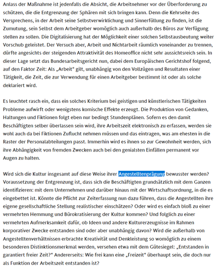 Der Text diskutiert die Herausforderungen der Arbeitszeiterfassung im digitalen Zeitalter. Anlass von Maßnahmen ist der Schutz der Arbeitnehmer vor Überforderung durch Entgrenzung der Sphären. Das Versprechen, in der Arbeit Selbstverwirklichung und Sinnerfüllung zu finden, führt zur Zumutung, sich dem Arbeitgeber auch außerhalb des Büros zur Verfügung zu stellen.
Die Digitalisierung hat Selbstausbeutung gefördert. Der Versuch, Arbeit und Nichtarbeit räumlich zu trennen, dürfte angesichts der Attraktivität des Homeoffice nicht aussichtsreich sein. Das Bundesarbeitsgericht setzt nun auf den Faktor Zeit: Als "Arbeit" gilt unabhängig von Vollzügen und Resultaten die Zeit, die zur Verwendung für einen Arbeitgeber bestimmt oder deklariert wird.
Bei geistigen und künstlerischen Tätigkeiten entstehen Probleme, da die Produktion von Gedanken, Haltungen und Fiktionen nur bedingt Stundenplänen folgt. Sofern Beschäftigte ihre Arbeitszeit elektronisch erfassen müssen, werden sie bei Fiktionen Zuflucht nehmen und das eintragen, was in die Raster der Personalabteilungen passt.
Der Text fragt kritisch, ob sich die Kultur durch diese Angestelltenprägung bewusster werden wird. Voraussetzung der Entgrenzung ist, dass sich Beschäftigte mit dem Unternehmen und der Wirtschaftsordnung identifizieren. Die Zeiterfassung könnte dazu führen, dass Angestellte ihre gesellschaftliche Stellung realistischer einschätzen, oder zu vermehrter Hemmung und Bürokratisierung der Kultur führen.