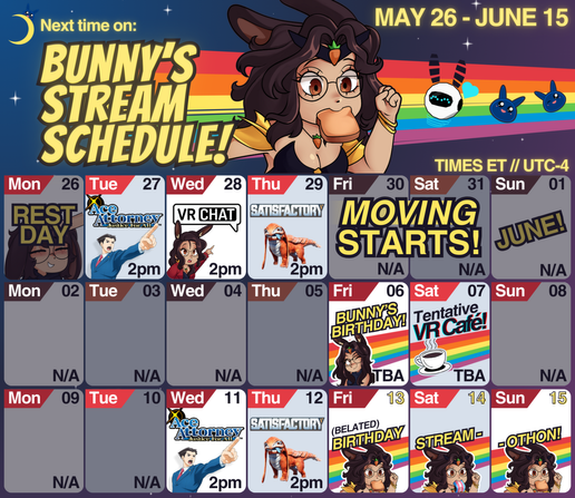 With a starry purple and blue background with a rainbow and crescent moon, the words "Next time on: Bunny's stream schedule!". Bunnyhearted (white retro anime bunnygirl vtuber with brown floofy hair and glasses) can be seen in cartoon form running with toast in her mouth, and it shows that this super-sized calendar covers May 26th to June 15th. It shows:
Tues, May 27: Ace attorney, 2pm et
Wed, May 28: VRChat, 2pm et
Thu: May 29: Satisfactory, 2pm et.

Then MOVING STARTS. The next streams on the calendar are:
Friday, June 6th: Bunny's birthday! (time TBA)
Saturday, June 7th: Tentative VR Cafe! (time TBA)

After that, there are more streams and events starting on June 11th, with:
Wednesday, June 11th: Ace Attorney (2pm et)
Thursday, June 12th: satisfactory (2pm et)
Then on Friday, June 13th it says "Belated Birthday Stream-o-thon!", with more toast holding bunnies.