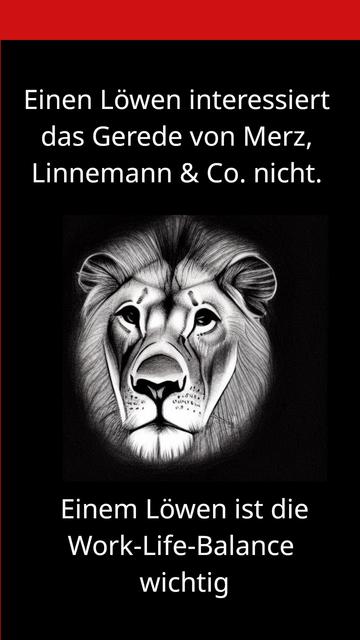 Ein Meme-Bildchen.

Oben steht "Einen Löwen interessiert das Gerede von Merz, Linnemann & Co. nicht.

Darunter eine gezeichnetes Bild von einem Löwen.

Und dann: "Einem Löwen ist die Work-Life-Balance" wichtig.