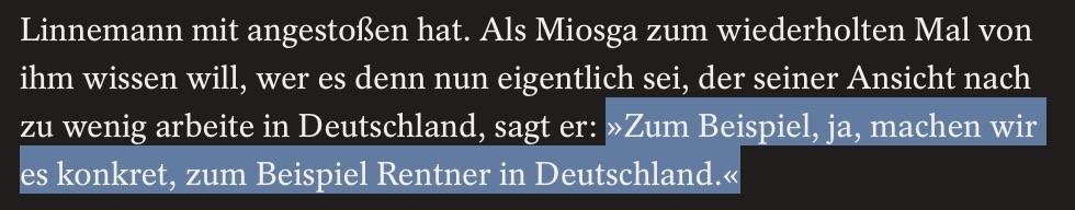 Als Miosga zum wiederholten Mal von [Linnemann] wissen will, wer es denn nun eigentlich sei, der seiner Ansicht nach zu wenig arbeite in Deutschland, sagt er: »Zum Beispiel, ja, machen wir es konkret, zum Beispiel Rentner in Deutschland.«