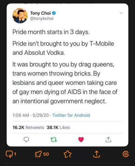 Screenshot of a post by Tony Choi • @tonykchoi
"Pride month starts in 3 days.

Pride isn't brought to you by T-Mobile and Absolut Vodka.

It was brought to you by drag queens, trans women throwing bricks. By lesbians and queer women taking care of gay men dying of AIDS in the face of an intentional government neglect."

1:09 AM - 5/29/20 - Twitter for Android
16.2K Retweets 38.1K Likes