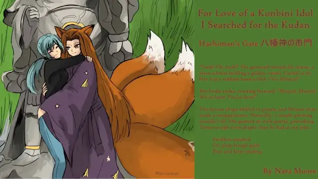 For Love of a Konbini Idol
I Searched for the Kudan
Chapter 61 Released
Hachiman’s Gate (八幡神の市門)
By Nara Moore
Art Mai-sensei

Image: 
Shishi and Maiyoi-chan (the kitsune) are embracing in front of a granite statue. A willow shades them on the edge of the image. On the other side is a broad flagstone road.
Quote: 
“Look! Oh, look!” She gestured toward the statue, a stern scholar holding a golden vessel. Curled at its feet was a reddish-brown blob. “It’s Maiyoi!”

She broke ranks, running forward. “Maiyoi, Maiyoi! We’re here! You’re here!”

The brown shape shifted to purple, and Maiyoi-chan made a dramatic reappearance. Naturally, a simple greeting wouldn’t do. She greeted us with poetry, provoking Tomo to sigh even deeper than he had at my joke.