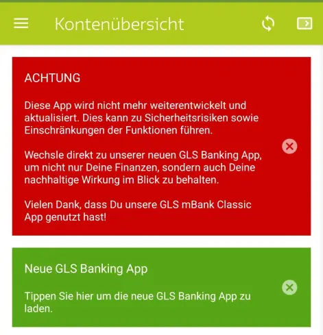 Der Nag-Screen der App "GLS mBank Classic", dass die App nicht mehr weiterentwickelt wird.

Inhalt:

ACHTUNG

Diese App wird nicht mehr weiterentwickelt und aktualisiert. Dies kann zu Sicherheitsrisiken sowie Einschränkungen der Funktionen führen.

Wechsle direkt zu unserer neuen GLS Banking App, um nicht nur Deine Finanzen, sondern auch Deine nachhaltige Wirkung im Blick zu behalten.

Vielen Dank, dass Du unsere GLS mBank Classic App genutzt hast!