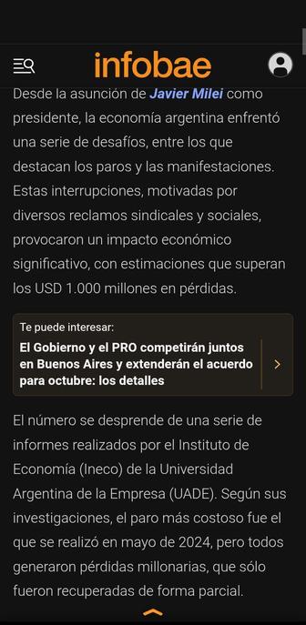Texto de noticia en Infobae:

"Desde la asunción de Javier Milei como presidente, la economía argentina enfrentó una serie de desafíos, entre los que destacan los paros y las manifestaciones. Estas interrupciones, motivadas por diversos reclamos sindicales y sociales, provocaron un impacto económico significativo, con estimaciones que superan los USD 1.000 millones en pérdidas.

El número se desprende de una serie de informes realizados por el Instituto de Economía (Ineco) de la Universidad Argentina de la Empresa (UADE). Según sus investigaciones, el paro más costoso fue el que se realizó en mayo de 2024, pero todos generaron pérdidas millonarias, que sólo fueron recuperadas de forma parcial."