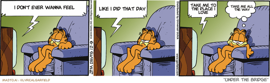 Original Garfield comic from December 9, 2010
Text replaced with lyrics from: Under the Bridge

Transcript:
• I Don't Ever Wanna Feel
• Like I Did That Day
• Take Me To The Place I Love
• Take Me All The Way


--------------
Original Text:
• TV:  Rudolph, won't you guide my sleigh tonight?  Get with it, chubs. Use this.  Cool! A GPS!
• Garfield:  I feel old.