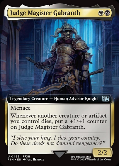 Judge Magister Gabranth {W}{B}

Legendary Creature — Human Advisor Knight

Menace (This creature can’t be blocked except by two or more creatures.)

Whenever another creature or artifact you control dies, put a +1/+1 counter on Judge Magister Gabranth.

“I slew your king. I slew your country. Do these deeds not demand vengeance?”
2/2

Illustrated by Josu Hernaiz