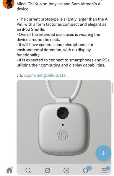 A picture of a small rounded box with a camera in it, hanging from a rope like a necklace, with this caption:

Mind-Chi Kuo on Jony Ive and Sam Altman's AI device:

The current prototype is slightly larger than the AI Pin, with a form factor as compact and elegant as an iPod Shuffle.

One of the intended use cases is wearing the device around the neck.

It will have cameras and microphones for environmental detection, with no display functionality.

it is expected to connect to smartphones and PCs, utilizing their computing and display capabilities.

From here:

https://garymarcus.substack.com/p/black-mirror-was-a-warmup-act