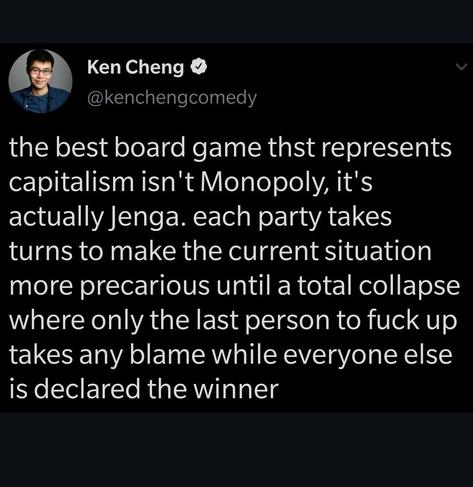 The best board game that represents capitalism isn't Monopoly, it's actually Jenga. Each party takes turns to make the current situation more precarious until a total collapse where only the last person to fuck up takes any blame while everyone else is declared winners