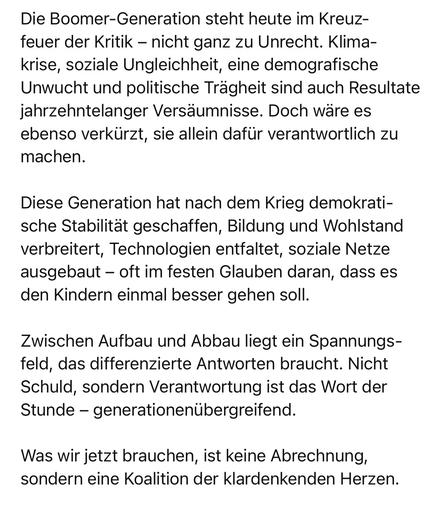 Die Boomer-Generation steht heute im Kreuzfeuer der Kritik - nicht ganz zu Unrecht. Klima-krise, soziale Ungleichheit, eine demografische Unwucht und politische Trägheit sind auch Resultate jahrzehntelanger Versäumnisse. Doch wäre es ebenso verkürzt, sie allein dafür verantwortlich zu machen.
Diese Generation hat nach dem Krieg demokratische Stabilität geschaffen, Bildung und Wohlstand verbreitert, Technologien entfaltet, soziale Netze ausgebaut - oft im festen Glauben daran, dass es den Kindern einmal besser gehen soll.
Zwischen Aufbau und Abbau liegt ein Spannungs-feld, das differenzierte Antworten braucht. Nicht Schuld, sondern Verantwortung ist das Wort der Stunde - generationenübergreifend.
Was wir jetzt brauchen, ist keine Abrechnung, sondern eine Koalition der klardenkenden Herzen.🖖