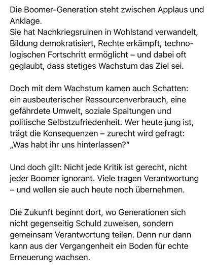Die Boomer-Generation steht zwischen Applaus und
Anklage.
Sie hat Nachkriegsruinen in Wohlstand verwandelt, Bildung demokratisiert, Rechte erkämpft, technologischen Fortschritt ermöglicht - und dabei oft geglaubt, dass stetiges Wachstum das Ziel sei.
Doch mit dem Wachstum kamen auch Schatten: ein ausbeuterischer Ressourcenverbrauch, eine gefährdete Umwelt, soziale Spaltungen und politische Selbstzufriedenheit. Wer heute jung ist, trägt die Konsequenzen - zurecht wird gefragt:
„Was habt ihr uns hinterlassen?"
Und doch gilt: Nicht jede Kritik ist gerecht, nicht jeder Boomer ignorant. Viele tragen Verantwortung
- und wollen sie auch heute noch übernehmen.
Die Zukunft beginnt dort, wo Generationen sich nicht gegenseitig Schuld zuweisen, sondern gemeinsam Verantwortung teilen. Denn nur dann kann aus der Vergangenheit ein Boden für echte Erneuerung wachsen.🖖