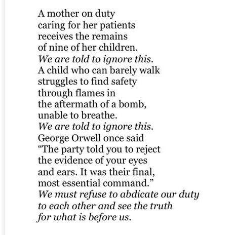 A mother on duty
caring for her patients
receives the remains
of nine of her children.
*We are told to ignore this.*
A child who can barely walk
struggles to fnd safety
through flames
in the aftermath of a bomb,
unable to breathe.
*We are told to ignore this.*
"The party told you to reject
the evidence of your eyes 
and ears.  It was their final,
most essential command."
*We must refuse to abdicate our duty
to each other and see the truth
for what is before us.*

*denotes italicised text