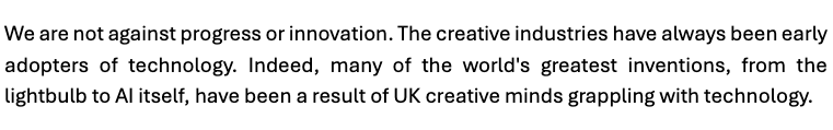We are not against progress or innovation. The creative industries have always been early adopters of technology. Indeed, many of the world's greatest inventions, from the lightbulb to AI itself, have been a result of UK creative minds grappling with technology.