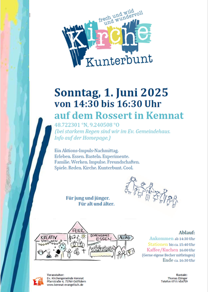 Plakat mit Logo Kirche kunterbunt und folgendem Text:
Sonntag, 1. Juni 2025
von 14:30 bis 16:30 Uhr
auf dem Rossert in Kemnat
48.722301 °N, 9.240508 °O
(bei starkem Regen sind wir im Ev. Gemeindehaus.
Info auf der Homepage.)
Ein Aktions-Impuls-Nachmittag.
Erleben. Essen. Basteln. Experimente.
Familie. Werken. Impulse. Freundschaften.
Spiele. Reden. Kirche. Kunterbunt. Cool.
Ablauf:
Ankommen ab 14:30 Uhr
Stationen bis ca. 15:40 Uhr
Kaffee/Kuchen 16:00 Uhr
(Gerne eigene Becher mitbringen)
Ende ca. 16:30 Uhr
Für jung und jünger.
Für alt und älter.
Ablauf:
Ankommen ab 14:30 Uhr
Stationen bis ca. 15:40 Uhr
Kaffee/Kuchen 16:00 Uhr
(Gerne eigene Becher mitbringen)
Ende ca. 16:30 Uhr