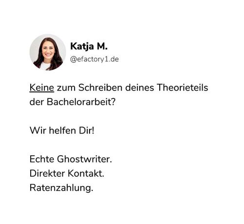 Zu sehen ist eine Werbeanzeige auf Instagram von einer Ghostwriting Firma namens efactory1.

Zu sehen ist ein Profilbild einer Frau die Katja M. heißt.

In  der Werbeanzeige steht:
"Keine zum Schreiben deines Theorieteils der Bachelorarbeit?

Wir helfen Dir!

Echte Ghostwriter.
Direkter Kontakt.
Ratenzahlung."
