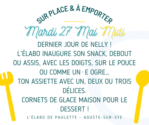 Affiche du menu du mardi 27 mai indiquant :
Sur place et à emporter
Mardi 27 mai midi

Dernier jour de Nelly !

L'élabo inaugure son snack, debout ou assis, avec les doigts, sur le pouce ou comme un·e ogre…
Ton assiette avec un, deux ou trois délices.

Dessert : cornets de glace maison !

L'élabo de Paulette – Aouste-sur-Sye
