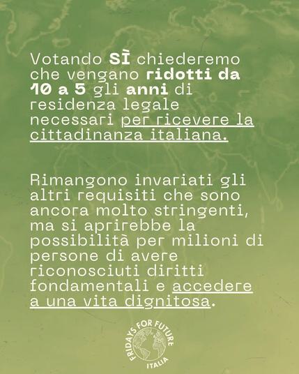 Votando SI chiederemo che vengano ridotti da 10 a 5 gli anni di residenza legale necessari per ricevere la cittadinanza italiana. Rimangono invariati gli altri requisiti che sono ancora molto stringenti, ma si aprirebbe la possibilità per milioni di persone di avere riconosciuti diritti fondamentali e accedere a una vita dignitosa.