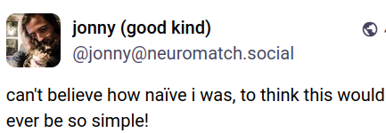 Public post by "jonny (good kind)" - @jonny@neuromatch.social
Profile picture shows a long-haired person in glasses hugging a cat.
The post reads: "can't believe how naïve i was, to think this would ever be so simple!"