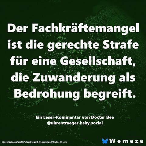 Der Fachkräftemangel ist die gerechte Strafe für eine Gesellschaft, die Zuwanderung als Bedrohung begreift.
Ein Leser-Kommentar von Docter Bee @uhrentraeger.bsky.social
https://bsky.app/profile/uhrentraeger.bsky.social/post/3lq2mschbac2n
*Wemeze🖖