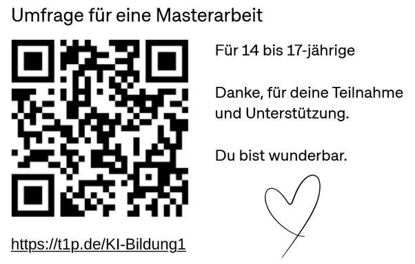 Umfrage für eine Masterarbeit
Für 14 bis 17-jahrige

Danke, für deine Teilnahme und Unterstltzung
Du bist wunderbar. 
Herz

QR-Code
Link: https://t1p.de/KI-Bildungl