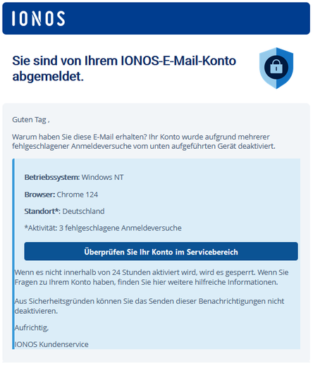 IONOS 		
	
Sie sind von Ihrem IONOS-E-Mail-Konto abgemeldet.

Guten Tag ,

Warum haben Sie diese E-Mail erhalten? Ihr Konto wurde aufgrund mehrerer fehlgeschlagener Anmeldeversuche vom unten aufgeführten Gerät deaktiviert.

Betriebssystem: Windows NT

Browser: Chrome 124

Standort*: Deutschland

*Aktivität: 3 fehlgeschlagene Anmeldeversuche

Überprüfen Sie Ihr Konto im Servicebereich
	

Wenn es nicht innerhalb von 24 Stunden aktiviert wird, wird es gesperrt. Wenn Sie Fragen zu Ihrem Konto haben, finden Sie hier weitere hilfreiche Informationen.

Aus Sicherheitsgründen können Sie das Senden dieser Benachrichtigungen nicht deaktivieren.

Aufrichtig,

IONOS Kundenservice