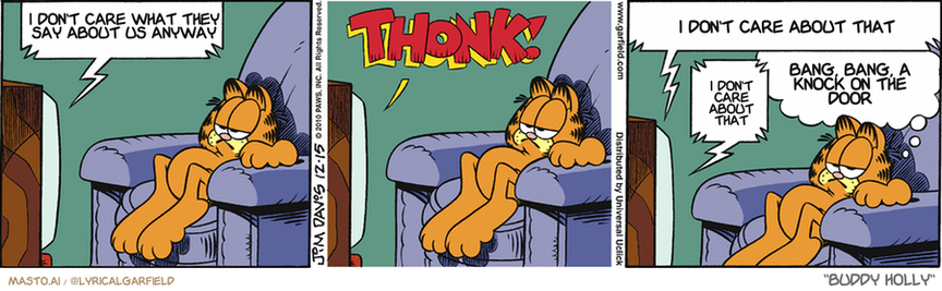 Original Garfield comic from December 15, 2010
Text replaced with lyrics from: Buddy Holly

Transcript:
• I Don't Care What They Say About Us Anyway
• I Don't Care About That
• I Don't Care About That
• Bang, Bang, A Knock On The Door


--------------
Original Text:
• TV:  HO! HO! H-  THONK!  Little help here! "The Christmas They Left The Flue Shut" will return.
• Garfield:  I think they're running out of plots.