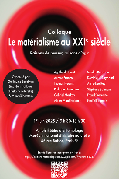 affiche du colloque ititulée Le matérialisme au XXiE siècle

sous-titre : Raisons de penser, raisons d’agir

Organisé par Guillaume Lecointre (Muséum national d’histoire naturelle) et Marc Silberstein

Intervenantes et intervenants : 
Agathe du Crest
Aurore Franco
Thomas Heams
Philippe Huneman
Gabriel Markov
Albert Moukheiber
Sandra Ranchon
Dominique Raynaud
Anne-Lise Rey
Stéphane Salmons
Franck Varenne
Paul Villoutreix