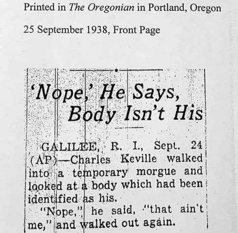 Printed in The Oregonian in Portland, Oregon
25 September 1938, Front Page
Nope,' He Says, Body Isn't His
GALILEE, R. I., Sept. 24 (AP) Charles Keville walked into a temporary morgue and looked at a body which had been identified as his.
"Nope," he said, "that ain't me," and walked out again.