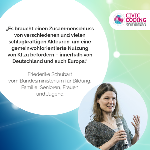 Ein Foto von Friederike Schubart vom Bundesministerium für Bildung, Familie, Senioren, Frauen und Jugend vor einem blauen Hintergrund mit Farbverlauf und abstrakten verbundenen weißen Punkten, die einem digitalen Netzwerk ähneln. 

In der linken Bildmitte ist folgendes Zitat von Friederike Schubart abgebildet:
"Es braucht einen Zusammenschluss von verschiedenen und vielen schlagkräftigen Akteuren, um eine gemeinwohlorientierte Nutzung von KI zu befördern – innerhalb von Deutschland und auch Europa."

Im rechten oberen Eck ist das Civic Coding-Logo abgebildet.