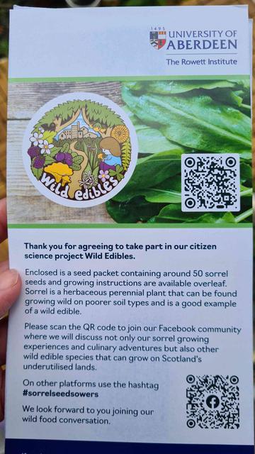 Photo of the leaflet that came with the seeds. There are two QR codes: One for the website, and one for the face-book group. Side shown reads, "Thank you for agreeing to take part in our citizen science project Wild Edibles. Enclosed is a packet containing around 50 sorrel seeds and growing instructions are available overleaf. Sorrel is a herbaceous perrenial plant that can be found growing wild on poorer soil types and is a good example of a wild edible. Please scan the QR code to join our face-book community where we will discuss noy only our sorrel growing experiences and culinary adventures but also other wild edible species that grow on Scotland's underutilised lands. On other platforms use the hashtag SorrelSeedSowers. We look forward to you joining our wild food conversation."