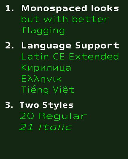 1.  Monospaced looks 
     but with better flagging
2.  Language Support
     Latin CE Extended
     Кирилица
     Ελληνικ
     Tiếng Việt
3.  Two Styles
     20 Regular
     21 Italic