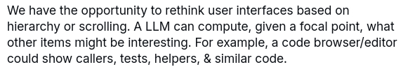 We have the opportunity to rethink user interfaces based on hierarchy or scrolling. A LLM can compute, given a focal point, what other items might be interesting. For example, a code browser/editor could show callers, tests, helpers, & similar code.