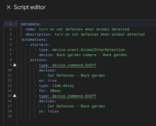 A code editor window titled "Script editor".

The contents of the window are:

metadata:
  name: turn on cat defences when animal detected
  description: turn on cat defences when animal detected
automations:
  - starters:
      - type: device.event.AnimalOtherDetection
        device: Back garden camera - Back garden
    actions:
      - type: device.command.OnOff
        devices:
          - Cat Defences - Back garden
        on: true
      - type: time.delay
        for: 30sec
      - type: device.command.OnOff
        devices:
          - Cat Defences - Back garden
        on: false