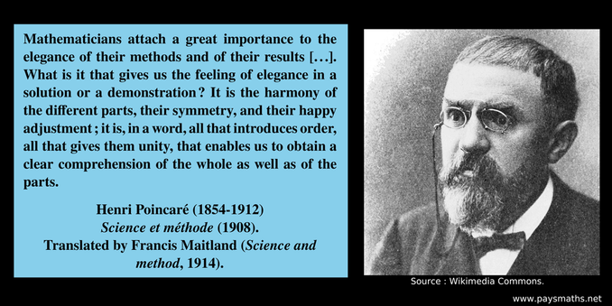 Photographic portrait of Henri Poincaré, and a quote : "Mathematicians attach a great importance to the elegance of their methods and of their results [...]. What is it that gives us the feeling of elegance in a solution or a demonstration ? It is the harmony of the different parts, their symmetry, and their happy adjustment; it is, in a word, all that introduces order, all that gives them unity, that enables us to obtain a clear comprehension of the whole as well as of the parts."