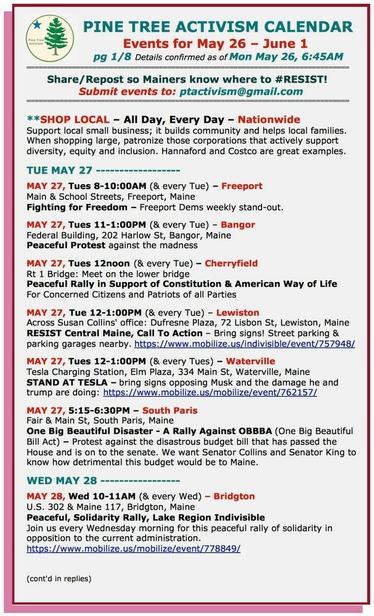 #ShopLocal – All Day, Every Day – Nationwide
Support local small business; it builds community and helps local families. When shopping large, patronize those corporations that actively support diversity, equity and inclusion. Hannaford and Costco are great examples.

TUE MAY 27

MAY 27, Tues 8-10:00AM (& every Tue) – #FreeportME
Main & School Streets
Fighting for Freedom – Freeport Dems weekly stand-out.

MAY 27, Tues 11-1:00PM (& every Tue) – #BangorME
Federal Building, 202 Harlow St
Peaceful Protest against the madness

MAY 27, Tues 12noon (& every Tue) – #CherryfieldMe
Rt 1 Bridge: Meet on the lower bridge
Peaceful Rally in Support of Constitution & American Way of Life

MAY 27, Tue 12-1:00PM (& every Tue) – #LewistonME 
Across #SusanCollins' office: Dufresne Plaza, 72 Lisbon St
RESIST Central Maine, Call To Action – Bring signs! Street parking & parking garages nearby.

MAY 27, Tues 12-1:00PM (& every Tues) – #WatervilleME
Tesla Charging Station, Elm Plaza, 334 Main St
STAND AT TESLA 

MAY 27, 5:15-6:30PM – #SouthParisME
Fair & Main St
One Big Beautiful Disaster - A Rally Against #OBBBA (One Big Beautiful Bill Act) – Protest against the disastrous budget bill that has passed the House and is on to the senate. 

WED MAY 28

MAY 28, Wed 10-11AM (& every Wed) – #BridgtonME
U.S. 302 & Maine 117
Peaceful, Solidarity Rally, Lake Region Indivisible
Join us every Wednesday morning for this peaceful rally of solidarity in opposition to the current administration