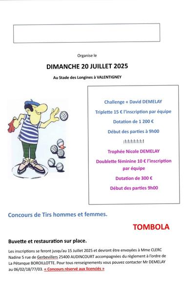 ●Challenge << David DEMELAY Triplette 15 € l'inscription par équipe Dotation de 1 200 €

Début des parties à 9h00

●Trophée Nicole DEMELAY

Doublette féminine 10 € l'inscription par équipe

Dotation de 300 €

Début des parties 9h00

●Concours de Tirs hommes et femmes.

▪︎TOMBOLA

▪︎Buvette et restauration sur place.
 
Les inscriptions se feront jusqu’au 15 Juillet 2025 et devront être envoyées à Mme CLERC Nadine 5 rue de Gerbevillers 25400 AUDINCOURT accompagnées du règlement à l’ordre de La Pétanque BOROILLOTTE. Pour tous renseignements vous pouvez contacter Mr DEMELAY au 06/02/18/77/03. « Concours réservé aux licenciés »