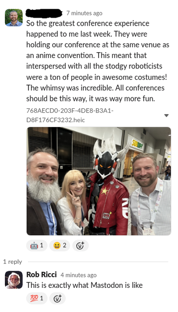 Particpant 1:  So the greatest conference experience happened to me last week. They were holding our conference at the same venue as an anime convention. This meant that interspersed with all the stodgy roboticists were a ton of people in awesome costumes! The whimsy was incredible. All conferences should be this way, it was way more fun. 

A photo follows of three  roboticists taking a selfie with a person in a cosplay constume 

Participant 2 (me): This is exactly what Mastodon is like