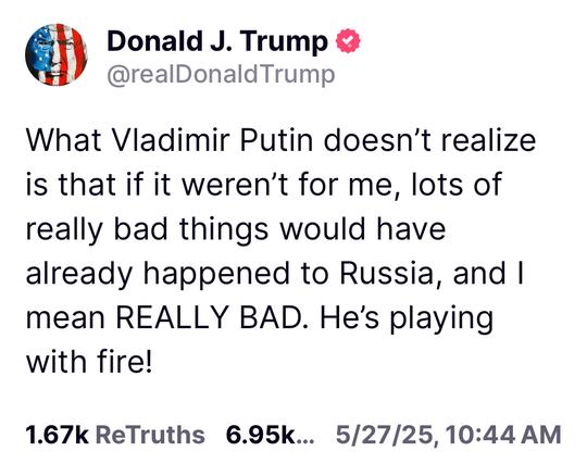 Donald J. Trump @realDonald Trump

What Vladimir Putin doesn't realize is that if it weren't for me, lots of really bad things would have already happened to Russia, and I mean REALLY BAD. He's playing with fire!

1.67k ReTruths 6.95k... 5/27/25, 10:44 AM