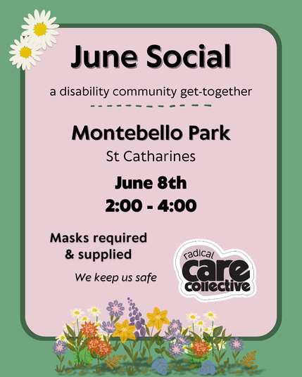 Image has a green background. Text is on soft pink text boxes. There are pretty summer flowers at the top left and bottom centre of the graphics, and the cute pink heart-shaped Radical Care Collective logo is at the bottom right.

Black text reads, "June social. A disability community get-together. Montebello Park, St Catharines. June 8, 2:00 - 4:00. Masks required and supplied. We keep us safe.”