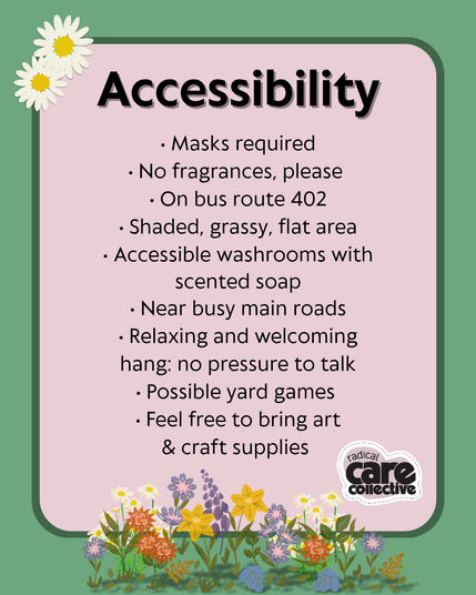 Image has a green background. Text is on soft pink text boxes. There are pretty summer flowers at the top left and bottom centre of the graphics, and the cute pink heart-shaped Radical Care Collective logo is at the bottom right.

Black text reads, "Accessibility,
• Masks required
• No fragrances, please 
• On bus route 402
• Shaded, grassy, flat area
• Accessible washrooms with scented soap
• Near busy main roads
• Relaxing and welcoming hang: no pressure to talk
• Possible yard games 
• Feel free to bring art & craft supplies.”