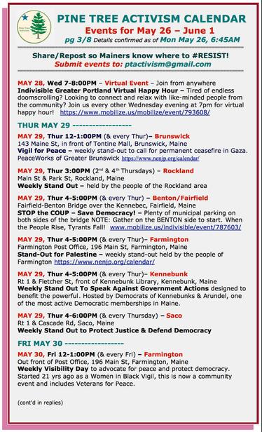 MAY 28, Wed 7-8:00PM – Virtual Event – Join from anywhere
#Indivisible Greater Portland Virtual Happy Hour – Tired of endless doomscrolling? Looking to connect and relax with like-minded people from the community? Join us every other Wednesday evening at 7pm for virtual happy hour! 

THUR MAY 29 

MAY 29, Thur 12-1:00PM (& every Thur)– #BrunswickME
143 Maine St, in front of Tontine Mall
Vigil for Peace – weekly stand-out to call for permanent ceasefire in #Gaza.

MAY 29, Thur 3:00PM (2nd & 4th Thursdays) – #RocklandME
Main St & Park St
Weekly Stand Out – held by the people of the Rockland area

MAY 29, Thur 4-5:00PM (& every Thur) – #BentonME / #FairfieldME
Fairfield-Benton Bridge over the Kennebec, Fairfield
STOP the COUP – Save Democracy! – Plenty of municipal parking on both sides of the bridge 
NOTE: Gather on the BENTON side to start. 

MAY 29, Thur 4-5:00PM (& every Thur)– #FarmingtonME
Farmington Post Office, 196 Main St
Stand-Out for Palestine – weekly stand-out held by the people of Farmington 

MAY 29, Thur 4-5:00PM (& every Thur)– #KennebunkME
Rt 1 & Fletcher St, front of Kennebunk Library 
Weekly Stand Out To Speak Against Government Actions designed to benefit the powerful

MAY 29, Thur 4-6:00PM (& every Thursday) – #SacoME
Rt 1 & Cascade Rd
Weekly Stand Out to Protect Justice & Defend Democracy

FRI MAY 30

MAY 30, Fri 12-1:00PM (& every Fri) – #FarmingtonME
Out front of Post Office, 196 Main St
Weekly Visibility Day to advocate for peace and protect democracy