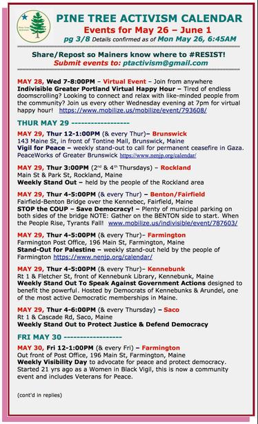MAY 28, Wed 7-8:00PM – Virtual Event – Join from anywhere
#Indivisible Greater Portland Virtual Happy Hour – Tired of endless doomscrolling? Looking to connect and relax with like-minded people from the community? Join us every other Wednesday evening at 7pm for virtual happy hour! 

THUR MAY 29 

MAY 29, Thur 12-1:00PM (& every Thur)– #BrunswickME
143 Maine St, in front of Tontine Mall
Vigil for Peace – weekly stand-out to call for permanent ceasefire in #Gaza.

MAY 29, Thur 3:00PM (2nd & 4th Thursdays) – #RocklandME
Main St & Park St
Weekly Stand Out – held by the people of the Rockland area

MAY 29, Thur 4-5:00PM (& every Thur) – #BentonME / #FairfieldME
Fairfield-Benton Bridge over the Kennebec, Fairfield
STOP the COUP – Save Democracy! – Plenty of municipal parking on both sides of the bridge 
NOTE: Gather on the BENTON side to start. 

MAY 29, Thur 4-5:00PM (& every Thur)– #FarmingtonME
Farmington Post Office, 196 Main St
Stand-Out for Palestine – weekly stand-out held by the people of Farmington 

MAY 29, Thur 4-5:00PM (& every Thur)– #KennebunkME
Rt 1 & Fletcher St, front of Kennebunk Library 
Weekly Stand Out To Speak Against Government Actions designed to benefit the powerful

MAY 29, Thur 4-6:00PM (& every Thursday) – #SacoME
Rt 1 & Cascade Rd
Weekly Stand Out to Protect Justice & Defend Democracy

FRI MAY 30

MAY 30, Fri 12-1:00PM (& every Fri) – #FarmingtonME
Out front of Post Office, 196 Main St
Weekly Visibility Day to advocate for peace and protect democracy