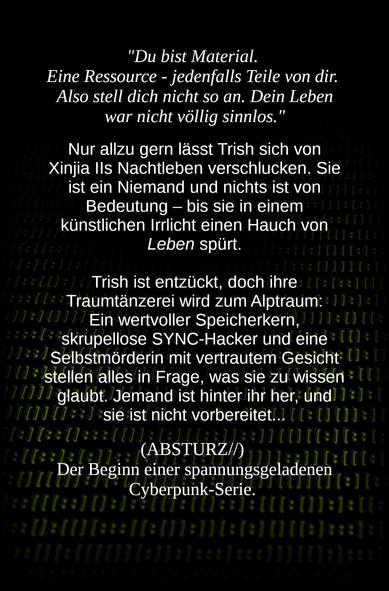 "Du bist Material. Eine Ressource - jedenfalls Teile von dir. Also stell dich nicht so an. Dein Leben war nicht völlig sinnlos."

Nur allzu gern lässt Trish sich von Xinjia IIs Nachtleben verschlucken. Sie ist ein Niemand und nichts ist von Bedeutung - bis sie in einem künstlichen Irrlicht einen Hauch von Leben spürt.

Trish ist entzückt, doch ihre Traumtänzerei wird zum Alptraum: Ein wertvoller Speicherkern, skrupellose SYNC-Hacker und eine Selbstmörderin mit vertrautem Gesicht stellen alles in Frage, was sie zu wissen glaubt. Jemand ist hinter ihr her, und sie ist nicht vorbereitet...

(ABSTURZ//) Der Beginn einer spannungsgeladenen
Cyberpunk-Serie.