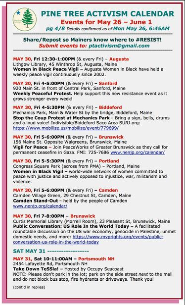 FRI MAY 30

MAY 30, Fri 12:30-1:00PM (& every Fri) – #AugustaME
Lithgow Library, 45 Winthrop St,
#WomenInBlack Peace Vigil – Augusta Women in Black have held a weekly peace vigil continuously since 2002.

MAY 30, Fri 4-5:00PM (& every Fri) – #SanfordME
920 Main St. in front of Central Park
Weekly Peaceful Protest. Help support this new resistance event as it grows stronger every week!

MAY 30, Fri 4-5:30PM (& every Fri) – #BiddefordME
Mechanics Park, Main & Water St by the bridge
Stop the Coup Protest at Mechanics Park – Bring a sign, bells, drums and a loud voice!

MAY 30, Fri 5-6:00PM (& every Fri) – #BrunswickME
156 Maine St. Opposite Walgreens
Vigil for Peace – Join #PeaceWorks of Greater Brunswick as they call for permanent ceasefire in #Gaza. 

MAY 30, Fri 5-5:30PM (& every Fri) – #PortlandME
Congress Square Park (across from PMA)
#WomenInBlack Vigil – world-wide network of women committed to peace with justice

MAY 30, Fri 5-6:00PM (& every Fri) – #CamdenME
Camden Village Green, 29 Chestnut St
Camden Stand-Out – held by the people of Camden 
 
MAY 30, Fri 7-8:00PM – #BrunswickME
Curtis Memorial Library (Morrell Room), 23 Pleasant St
Public Conversation: US Role In the World Today

SAT MAY 31

MAY 31, Sat 10-11:00AM – #PortsmouthNH
2454 Lafayette Rd
Take Down #TeSSla! – Hosted by #OccupySeacoast
NOTE: Please don't park in the lot; park on the side street next to the mall and do not block bus stop, fire hydrants or driveways. Thank you!