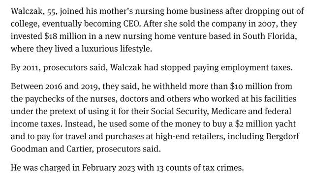Screenshot reading:

Walczak, 55, joined his mother’s nursing home business after dropping out of college, eventually becoming CEO. After she sold the company in 2007, they invested $18 million in a new nursing home venture based in South Florida, where they lived a luxurious lifestyle.

By 2011, prosecutors said, Walczak had stopped paying employment taxes.

Between 2016 and 2019, they said, he withheld more than $10 million from the paychecks of the nurses, doctors and others who worked at his facilities under the pretext of using it for their Social Security, Medicare and federal income taxes. Instead, he used some of the money to buy a $2 million yacht and to pay for travel and purchases at high-end retailers, including Bergdorf Goodman and Cartier, prosecutors said.

He was charged in February 2023 with 13 counts of tax crimes.